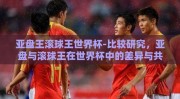 亚盘王滚球王世界杯-比较研究，亚盘与滚球王在世界杯中的差异与共性