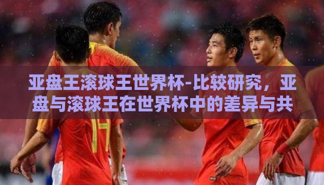 亚盘王滚球王世界杯-比较研究，亚盘与滚球王在世界杯中的差异与共性