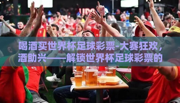 喝酒买世界杯足球彩票-大赛狂欢,酒助兴——解锁世界杯足球彩票的乐趣与激情 喝酒买世界杯足球彩票-大赛狂欢,酒助兴——解锁世界杯足球彩票的乐趣与激情