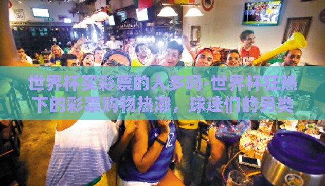 世界杯买彩票的人多吗-世界杯狂热下的彩票购物热潮,球迷们的另类激情 世界杯买彩票的人多吗-世界杯狂热下的彩票购物热潮,球迷们的另类激情