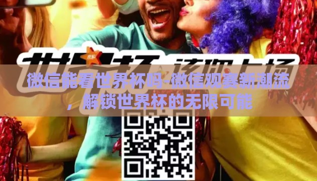 微信能看世界杯吗-微信观赛新潮流，解锁世界杯的无限可能