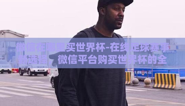 微信在哪里买世界杯-在线足球赛事新选择,微信平台购买世界杯的全球视野 微信在哪里买世界杯-在线足球赛事新选择,微信平台购买世界杯的全球视野