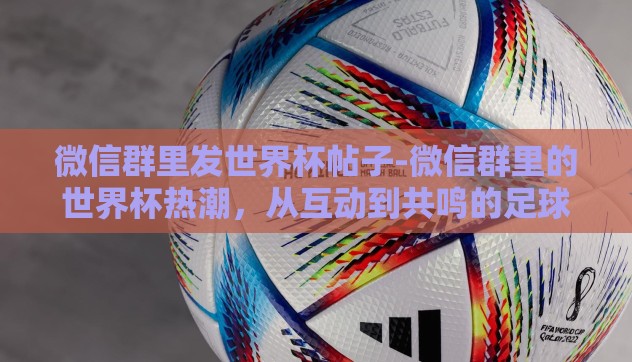 微信群里发世界杯帖子-微信群里的世界杯热潮，从互动到共鸣的足球盛宴