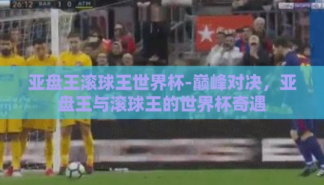 亚盘王滚球王世界杯-巅峰对决,亚盘王与滚球王的世界杯奇遇 亚盘王滚球王世界杯-巅峰对决,亚盘王与滚球王的世界杯奇遇